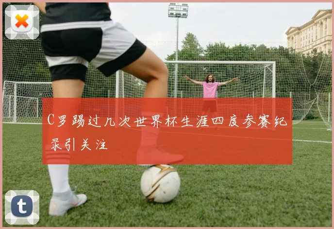 C罗踢过几次世界杯生涯四度参赛纪录引关注