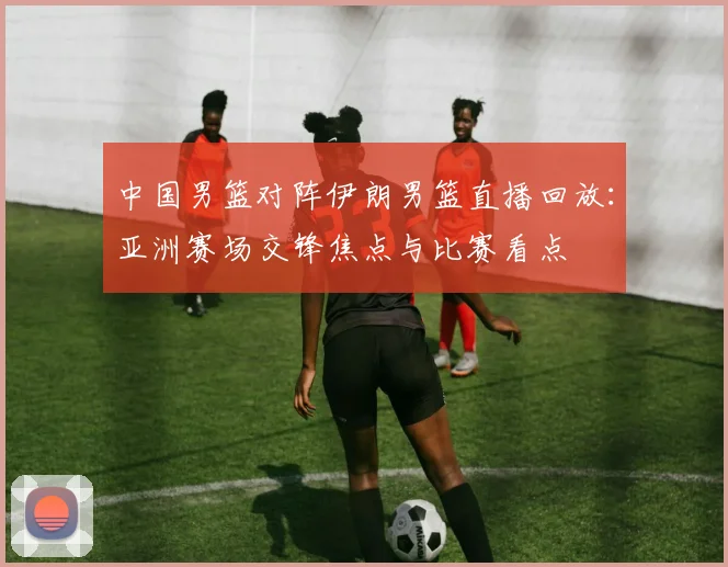 中国男篮对阵伊朗男篮直播回放:亚洲赛场交锋焦点与比赛看点