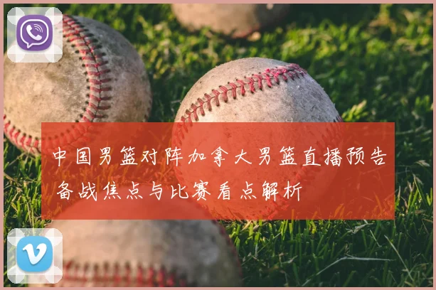 中国男篮对阵加拿大男篮直播预告 备战焦点与比赛看点解析