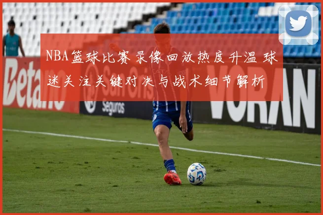 NBA篮球比赛录像回放热度升温 球迷关注关键对决与战术细节解析