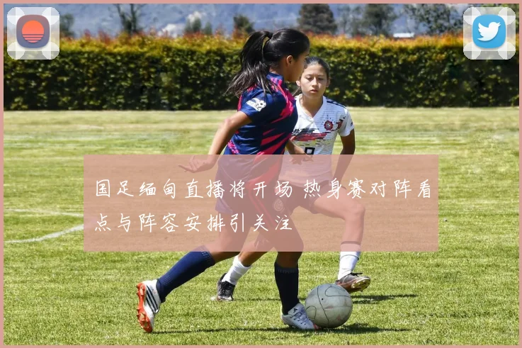 国足缅甸直播将开场 热身赛对阵看点与阵容安排引关注