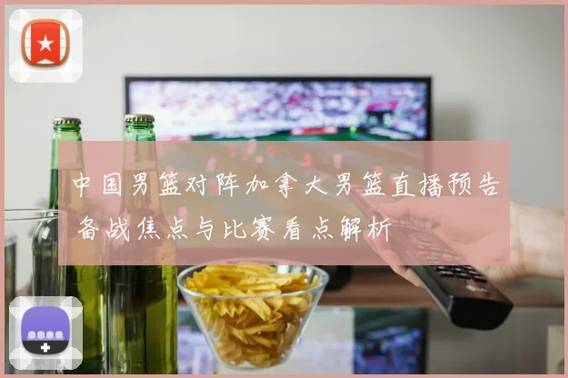 中国男篮对阵加拿大男篮直播预告 备战焦点与比赛看点解析