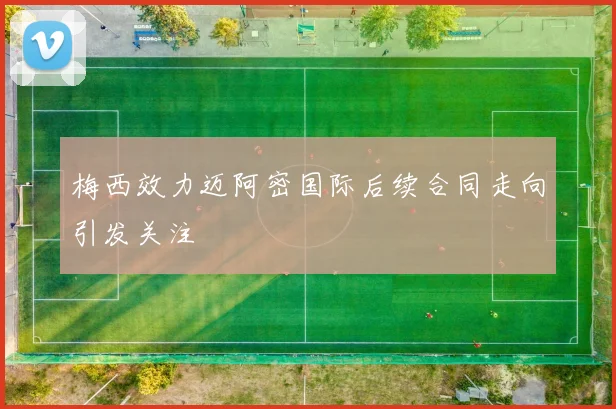 梅西效力迈阿密国际后续合同走向引发关注