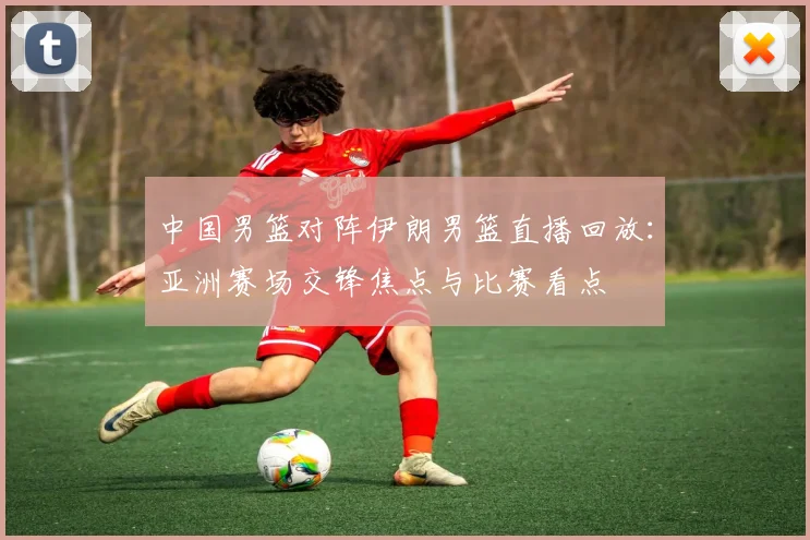中国男篮对阵伊朗男篮直播回放:亚洲赛场交锋焦点与比赛看点
