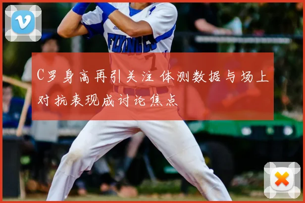 C罗身高再引关注 体测数据与场上对抗表现成讨论焦点
