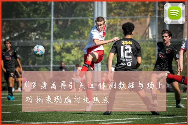 C罗身高再引关注 体测数据与场上对抗表现成讨论焦点