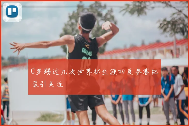 C罗踢过几次世界杯生涯四度参赛纪录引关注