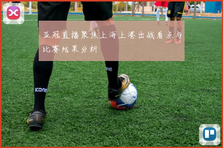 亚冠直播聚焦上海上港出战看点与比赛结果分析