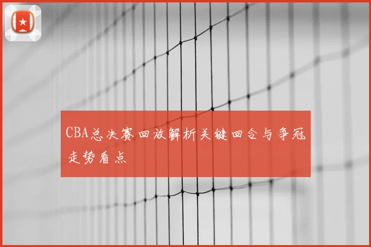 CBA总决赛回放解析关键回合与争冠走势看点