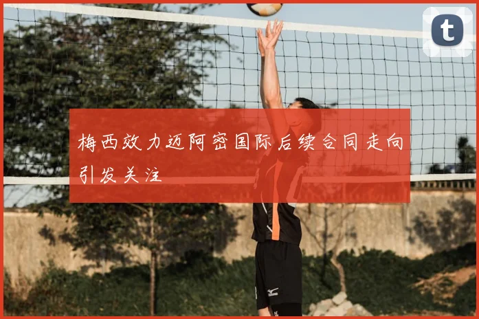 梅西效力迈阿密国际后续合同走向引发关注