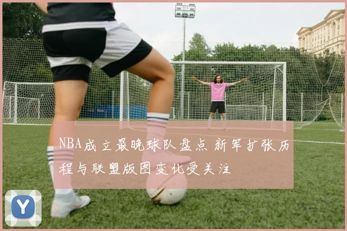 NBA成立最晚球队盘点 新军扩张历程与联盟版图变化受关注