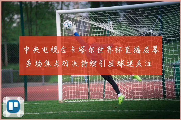 中央电视台卡塔尔世界杯直播启幕 多场焦点对决持续引发球迷关注
