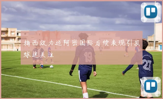 梅西效力迈阿密国际后续表现引发球迷关注