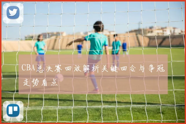 CBA总决赛回放解析关键回合与争冠走势看点